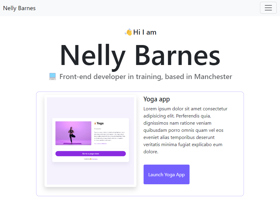 A screenshot of the portfolio project, used by SheCodes as part of their tutorials, this is the design I strayed from in order to create the portfolio you are reading from. A very large title displaying my name features top and centre of the page, there is also a navigation bar this time as BootStrap has been imported. Upon the lower half of the page there is what appears to be the start of a list of projects. All of which are listed alongside an image; in this project, it was for a Yoga App.